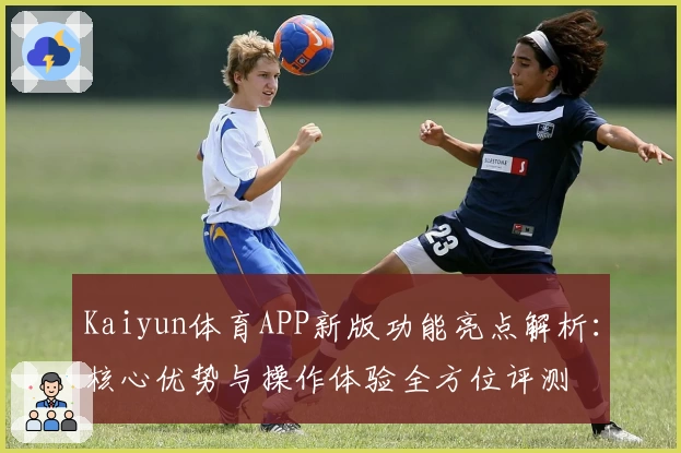 Kaiyun体育APP新版功能亮点解析：核心优势与操作体验全方位评测