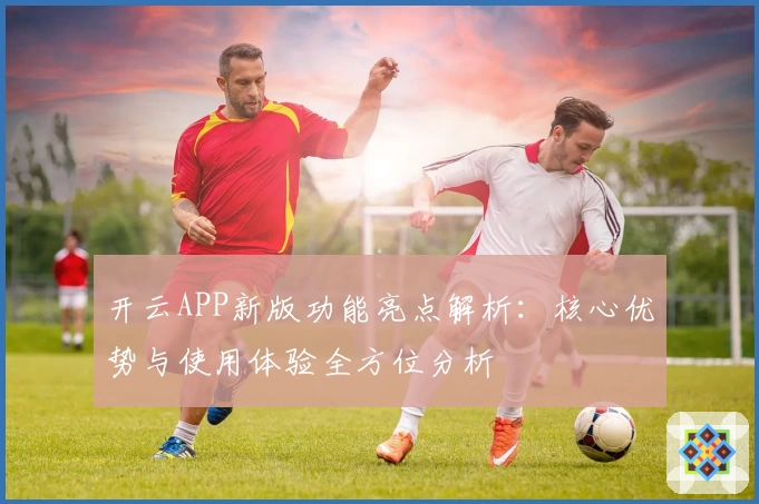 开云APP新版功能亮点解析：核心优势与使用体验全方位分析