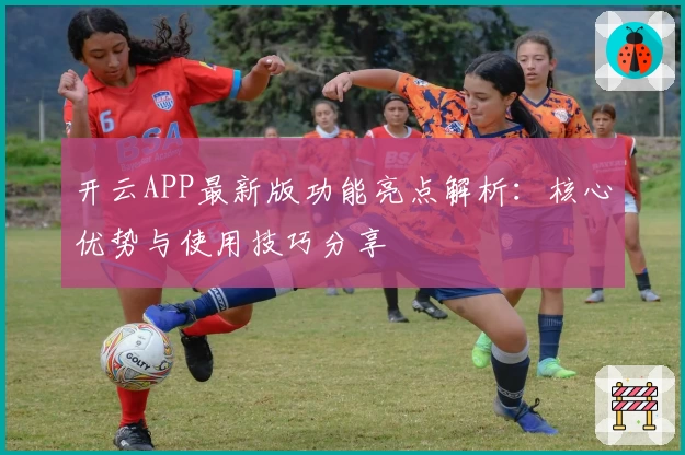 开云APP最新版功能亮点解析：核心优势与使用技巧分享